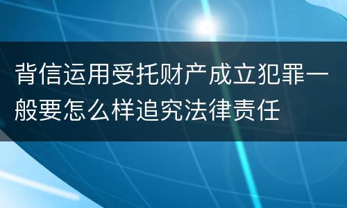 背信运用受托财产成立犯罪一般要怎么样追究法律责任