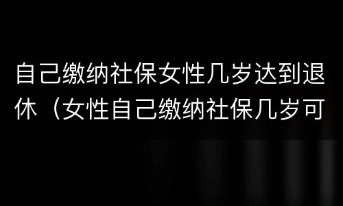 自己缴纳社保女性几岁达到退休（女性自己缴纳社保几岁可以退休）
