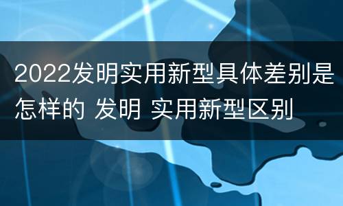 2022发明实用新型具体差别是怎样的 发明 实用新型区别