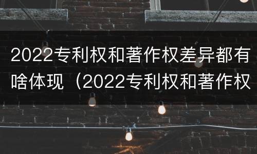 2022专利权和著作权差异都有啥体现（2022专利权和著作权差异都有啥体现呢）