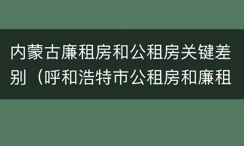 内蒙古廉租房和公租房关键差别（呼和浩特市公租房和廉租房的区别）