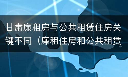 甘肃廉租房与公共租赁住房关键不同（廉租住房和公共租赁住房的区别）