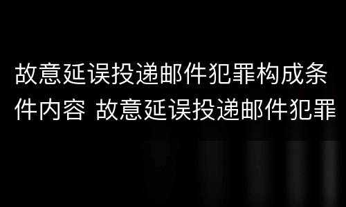 故意延误投递邮件犯罪构成条件内容 故意延误投递邮件犯罪构成条件内容是