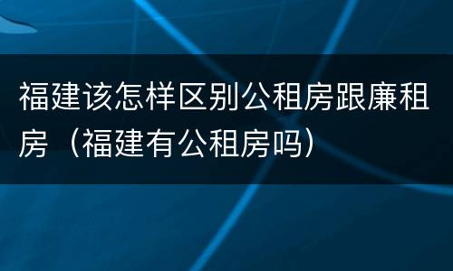 福建该怎样区别公租房跟廉租房（福建有公租房吗）