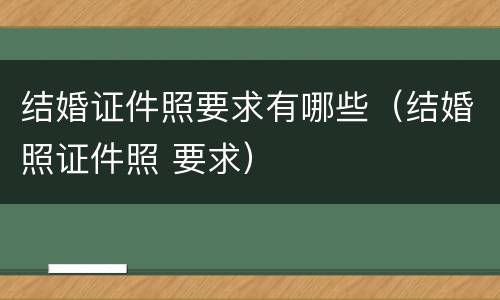 结婚证件照要求有哪些（结婚照证件照 要求）