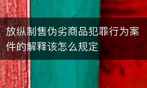 放纵制售伪劣商品犯罪行为案件的解释该怎么规定