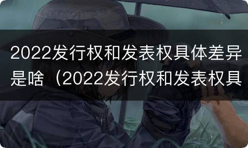 2022发行权和发表权具体差异是啥（2022发行权和发表权具体差异是啥）