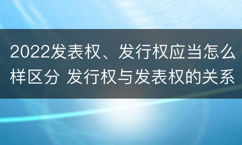 2022发表权、发行权应当怎么样区分 发行权与发表权的关系