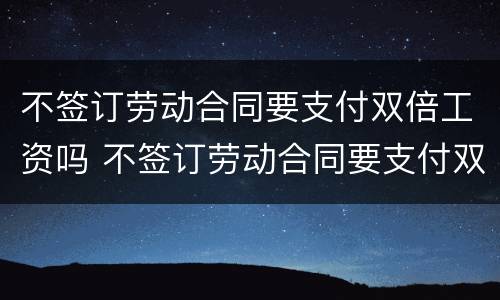 不签订劳动合同要支付双倍工资吗 不签订劳动合同要支付双倍工资吗合理吗
