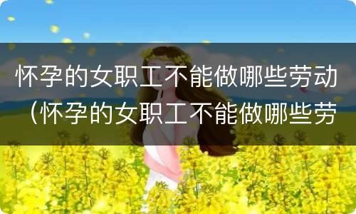 怀孕的女职工不能做哪些劳动（怀孕的女职工不能做哪些劳动活动）