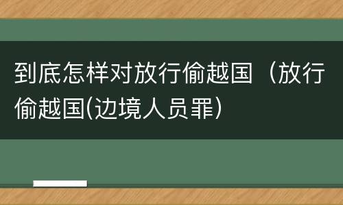 到底怎样对放行偷越国（放行偷越国(边境人员罪）