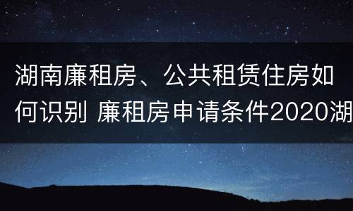 湖南廉租房、公共租赁住房如何识别 廉租房申请条件2020湖南