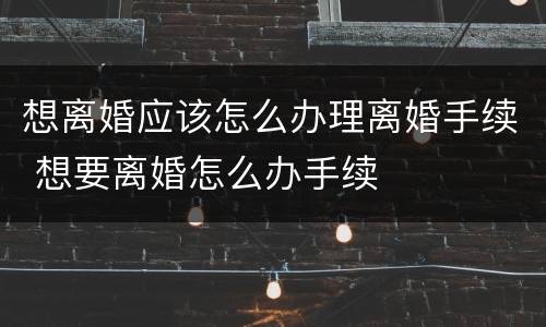 想离婚应该怎么办理离婚手续 想要离婚怎么办手续