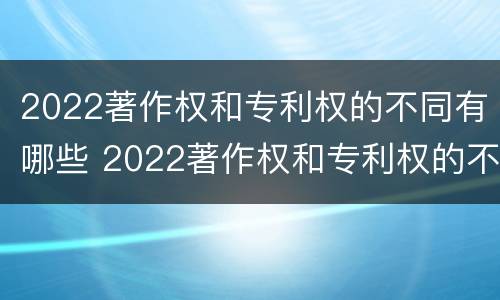 2022著作权和专利权的不同有哪些 2022著作权和专利权的不同有哪些原因