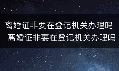 离婚证非要在登记机关办理吗 离婚证非要在登记机关办理吗