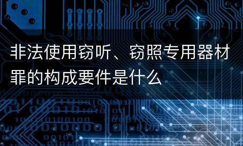 非法使用窃听、窃照专用器材罪的构成要件是什么