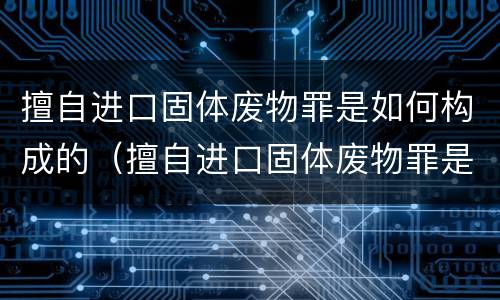 擅自进口固体废物罪是如何构成的（擅自进口固体废物罪是如何构成的呢）