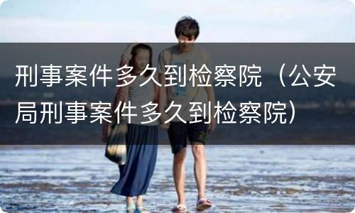 刑事案件多久到检察院（公安局刑事案件多久到检察院）