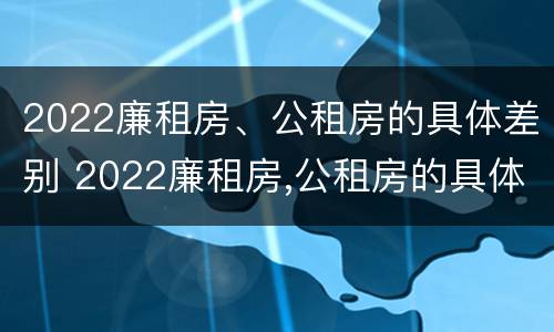 2022廉租房、公租房的具体差别 2022廉租房,公租房的具体差别在哪里