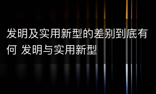 发明及实用新型的差别到底有何 发明与实用新型