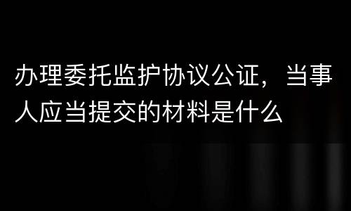 办理委托监护协议公证，当事人应当提交的材料是什么