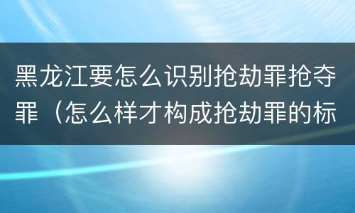 黑龙江要怎么识别抢劫罪抢夺罪（怎么样才构成抢劫罪的标准）