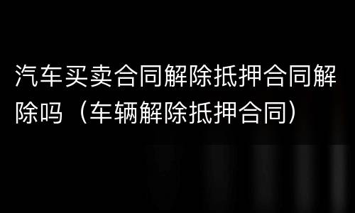 汽车买卖合同解除抵押合同解除吗（车辆解除抵押合同）