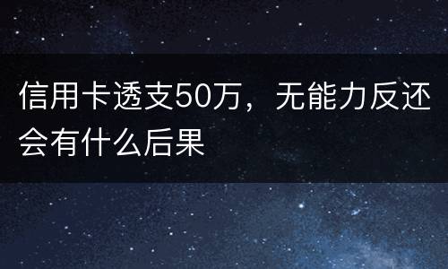 信用卡透支50万，无能力反还会有什么后果