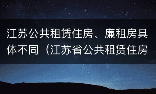 江苏公共租赁住房、廉租房具体不同（江苏省公共租赁住房管理办法）