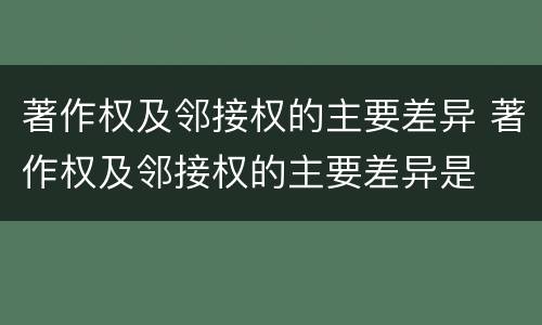 著作权及邻接权的主要差异 著作权及邻接权的主要差异是