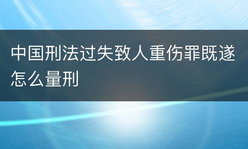 中国刑法过失致人重伤罪既遂怎么量刑