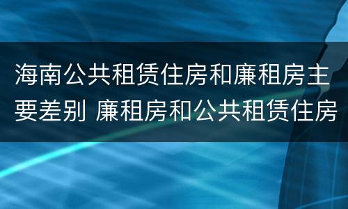 海南公共租赁住房和廉租房主要差别 廉租房和公共租赁住房的区别