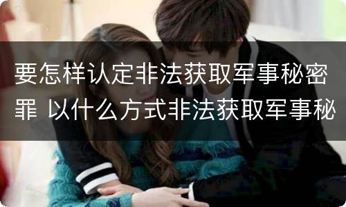 要怎样认定非法获取军事秘密罪 以什么方式非法获取军事秘密的构成非法获取军事秘密罪