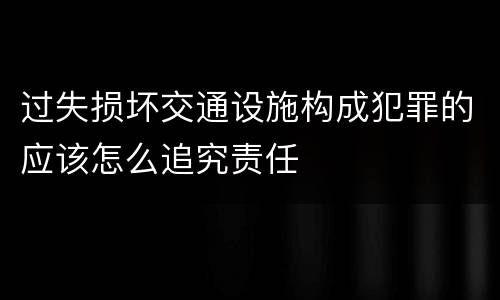 过失损坏交通设施构成犯罪的应该怎么追究责任
