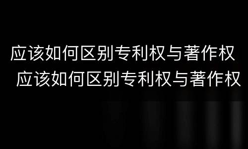 应该如何区别专利权与著作权 应该如何区别专利权与著作权呢