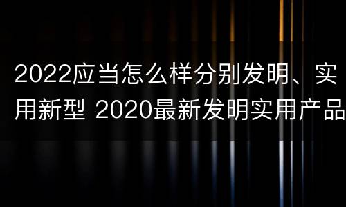 2022应当怎么样分别发明、实用新型 2020最新发明实用产品