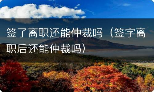 签了离职还能仲裁吗（签字离职后还能仲裁吗）