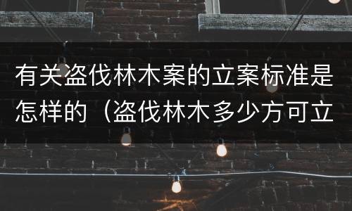 有关盗伐林木案的立案标准是怎样的（盗伐林木多少方可立案）