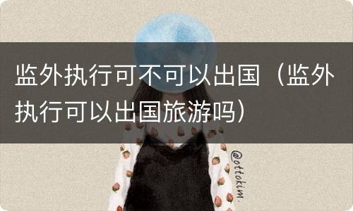 监外执行可不可以出国（监外执行可以出国旅游吗）