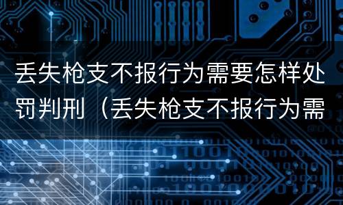 丢失枪支不报行为需要怎样处罚判刑（丢失枪支不报行为需要怎样处罚判刑）