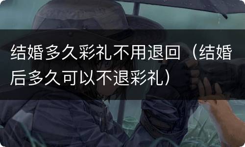 结婚多久彩礼不用退回（结婚后多久可以不退彩礼）