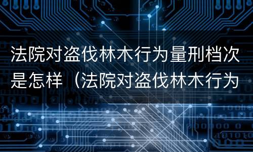 法院对盗伐林木行为量刑档次是怎样（法院对盗伐林木行为量刑档次是怎样规定的）
