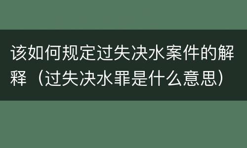 该如何规定过失决水案件的解释（过失决水罪是什么意思）