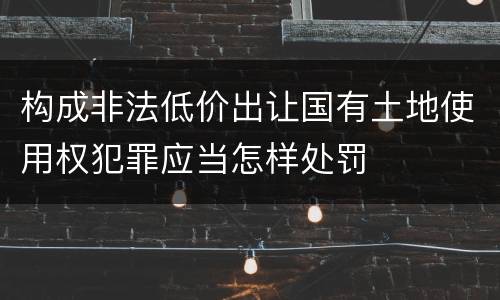构成非法低价出让国有土地使用权犯罪应当怎样处罚