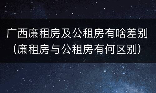 广西廉租房及公租房有啥差别（廉租房与公租房有何区别）