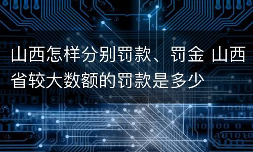 山西怎样分别罚款、罚金 山西省较大数额的罚款是多少