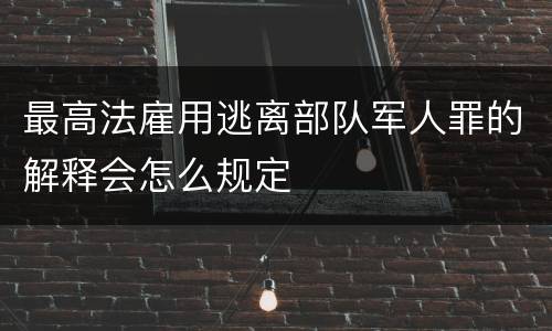 最高法雇用逃离部队军人罪的解释会怎么规定