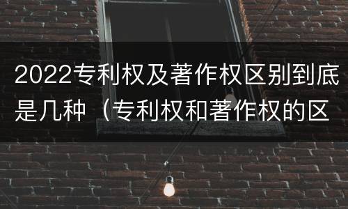 2022专利权及著作权区别到底是几种（专利权和著作权的区别）