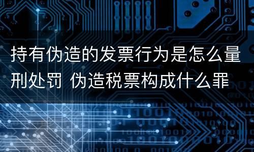 持有伪造的发票行为是怎么量刑处罚 伪造税票构成什么罪