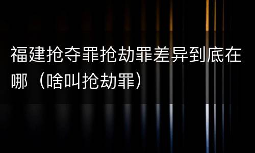 福建抢夺罪抢劫罪差异到底在哪(啥叫抢劫罪)